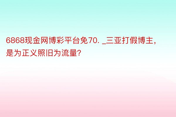 6868现金网博彩平台免70. _三亚打假博主，是为正义照旧为流量？