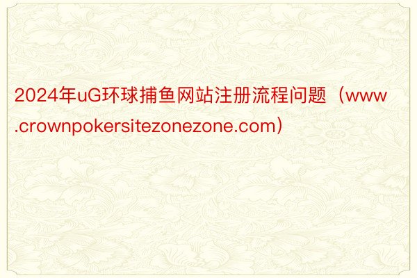 2024年uG环球捕鱼网站注册流程问题（www.crownpokersitezonezone.com）