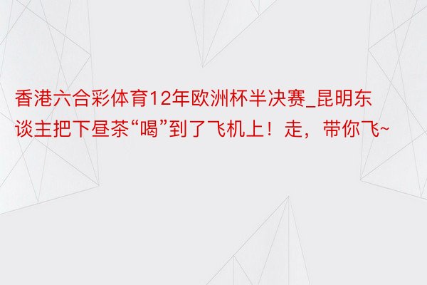 香港六合彩体育12年欧洲杯半决赛_昆明东谈主把下昼茶“喝”到了飞机上！走，带你飞~