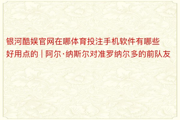 银河酷娱官网在哪体育投注手机软件有哪些好用点的 | 阿尔·纳斯尔对准罗纳尔多的前队友