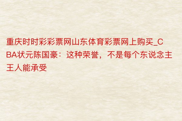 重庆时时彩彩票网山东体育彩票网上购买_CBA状元陈国豪：这种荣誉，不是每个东说念主王人能承受