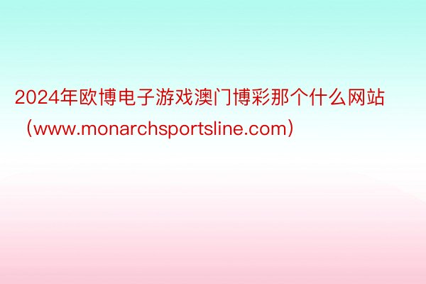 2024年欧博电子游戏澳门博彩那个什么网站（www.monarchsportsline.com）