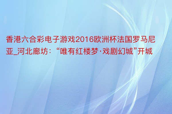 香港六合彩电子游戏2016欧洲杯法国罗马尼亚_河北廊坊：“唯有红楼梦·戏剧幻城”开城