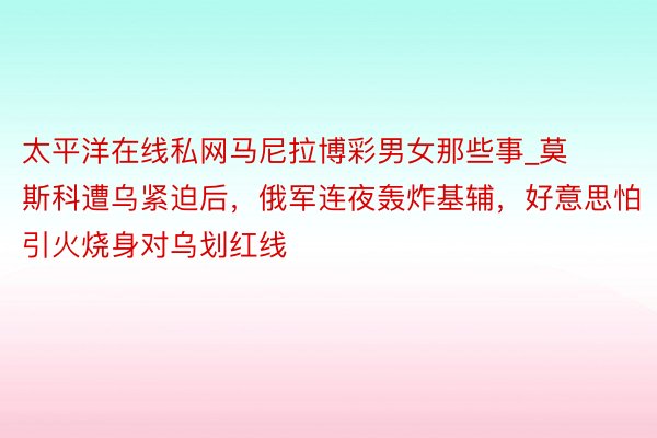 太平洋在线私网马尼拉博彩男女那些事_莫斯科遭乌紧迫后，俄军连夜轰炸基辅，好意思怕引火烧身对乌划红线