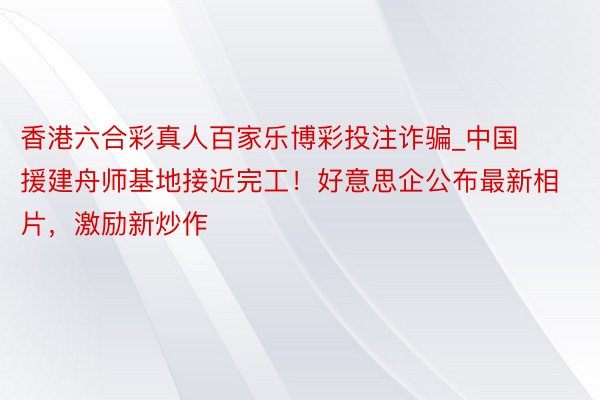 香港六合彩真人百家乐博彩投注诈骗_中国援建舟师基地接近完工！好意思企公布最新相片，激励新炒作