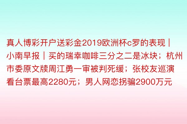 真人博彩开户送彩金2019欧洲杯c罗的表现 | 小南早报｜买的瑞幸咖啡三分之二是冰块；杭州市委原文牍周江勇一审被判死缓；张校友巡演看台票最高2280元；男人网恋拐骗2900万元