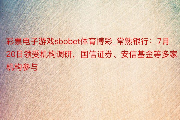 彩票电子游戏sbobet体育博彩_常熟银行：7月20日领受机构调研，国信证券、安信基金等多家机构参与