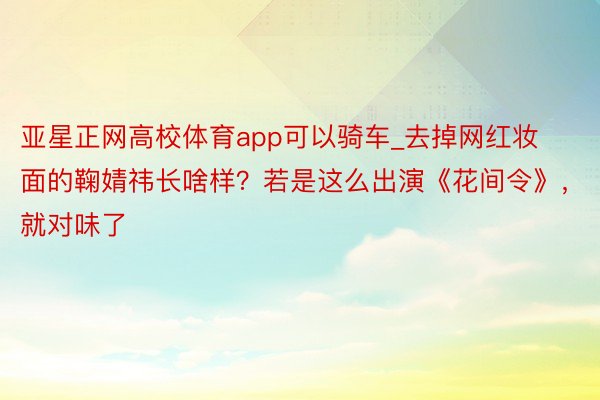 亚星正网高校体育app可以骑车_去掉网红妆面的鞠婧祎长啥样？若是这么出演《花间令》，就对味了