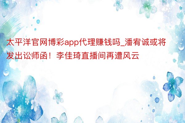 太平洋官网博彩app代理赚钱吗_潘宥诚或将发出讼师函！李佳琦直播间再遭风云