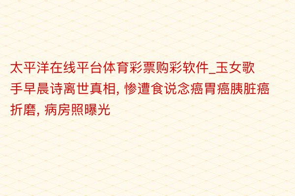 太平洋在线平台体育彩票购彩软件_玉女歌手早晨诗离世真相, 惨遭食说念癌胃癌胰脏癌折磨, 病房照曝光