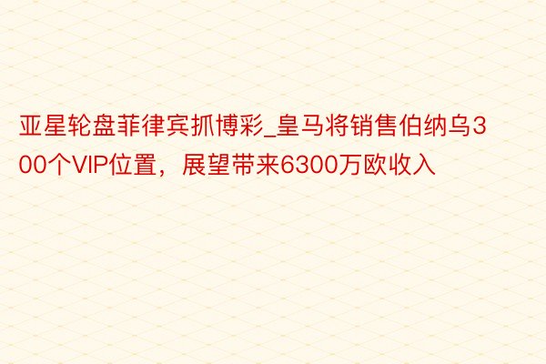 亚星轮盘菲律宾抓博彩_皇马将销售伯纳乌300个VIP位置，展望带来6300万欧收入