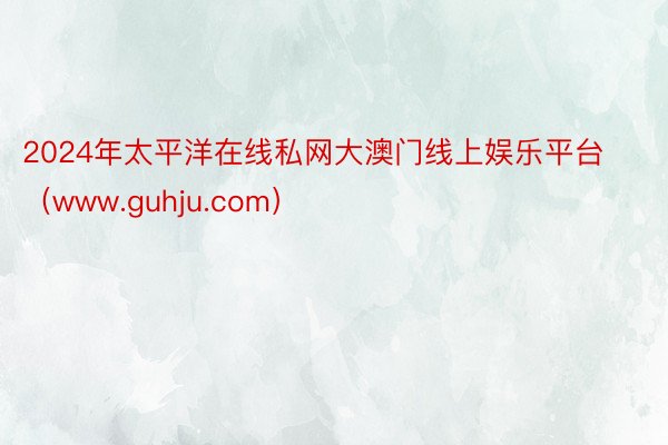 2024年太平洋在线私网大澳门线上娱乐平台（www.guhju.com）