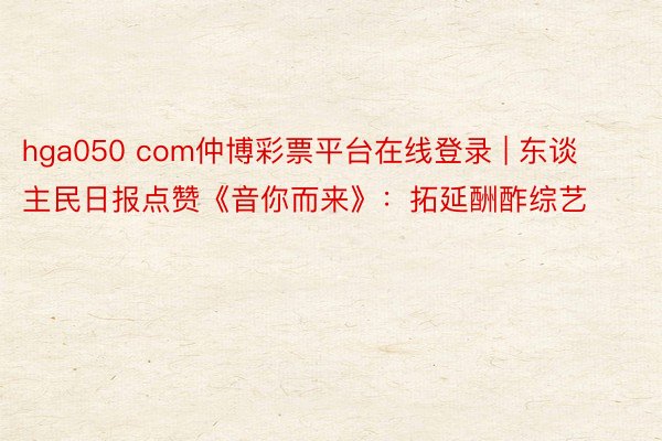 hga050 com仲博彩票平台在线登录 | 东谈主民日报点赞《音你而来》：拓延酬酢综艺