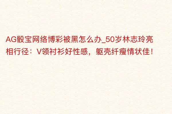 AG骰宝网络博彩被黑怎么办_50岁林志玲亮相行径：V领衬衫好性感，躯壳纤瘦情状佳！