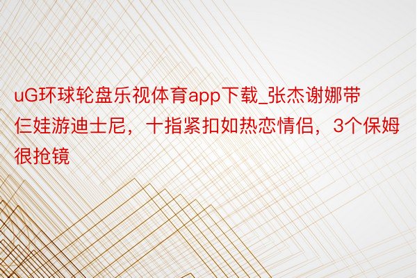 uG环球轮盘乐视体育app下载_张杰谢娜带仨娃游迪士尼，十指紧扣如热恋情侣，3个保姆很抢镜