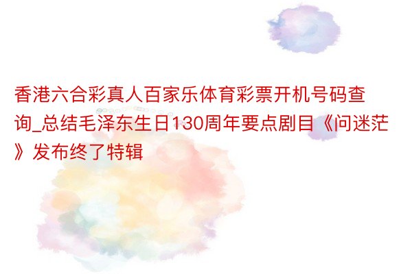 香港六合彩真人百家乐体育彩票开机号码查询_总结毛泽东生日130周年要点剧目《问迷茫》发布终了特辑