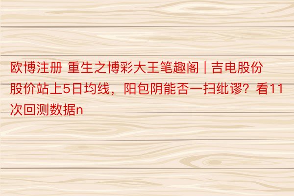 欧博注册 重生之博彩大王笔趣阁 | 吉电股份股价站上5日均线，阳包阴能否一扫纰谬？看11次回测数据n