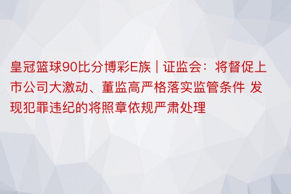 皇冠篮球90比分博彩E族 | 证监会：将督促上市公司大激动、董监高严格落实监管条件 发现犯罪违纪的将照章依规严肃处理