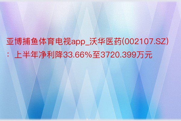 亚博捕鱼体育电视app_沃华医药(002107.SZ)：上半年净利降33.66%至3720.399万元