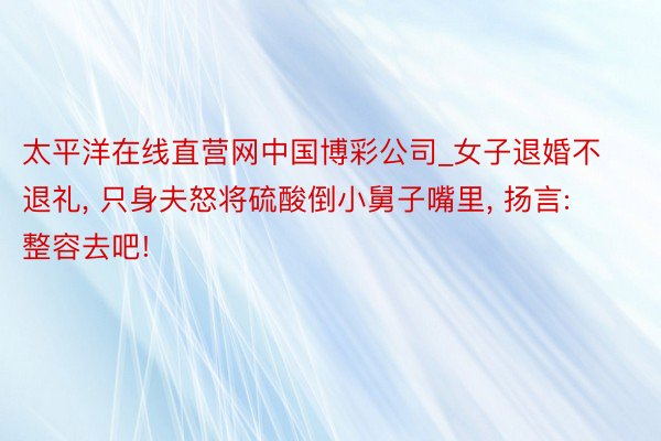 太平洋在线直营网中国博彩公司_女子退婚不退礼， 只身夫怒将硫酸倒小舅子嘴里， 扬言: 整容去吧!