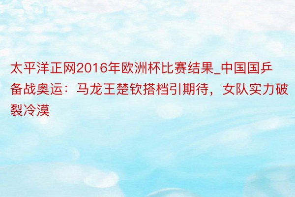 太平洋正网2016年欧洲杯比赛结果_中国国乒备战奥运：马龙王楚钦搭档引期待，女队实力破裂冷漠