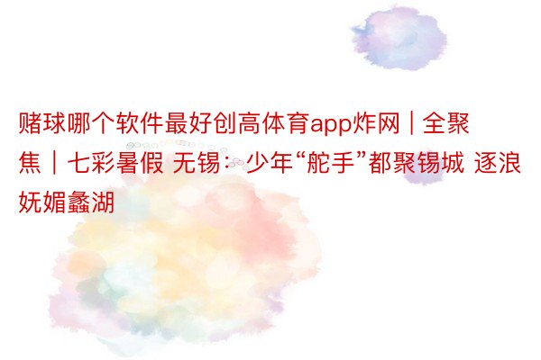 赌球哪个软件最好创高体育app炸网 | 全聚焦｜七彩暑假 无锡：少年“舵手”都聚锡城 逐浪妩媚蠡湖