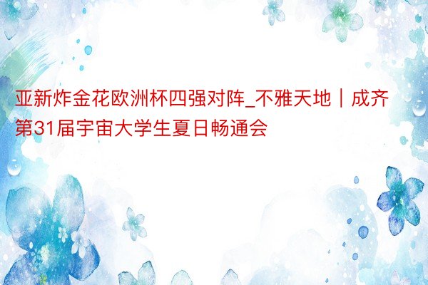 亚新炸金花欧洲杯四强对阵_不雅天地｜成齐第31届宇宙大学生夏日畅通会