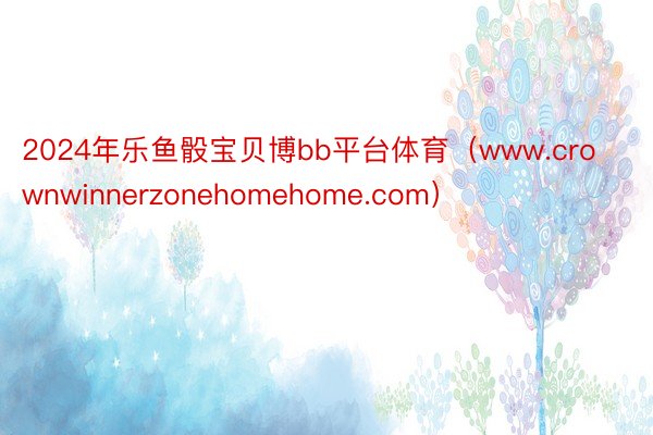 2024年乐鱼骰宝贝博bb平台体育（www.crownwinnerzonehomehome.com）