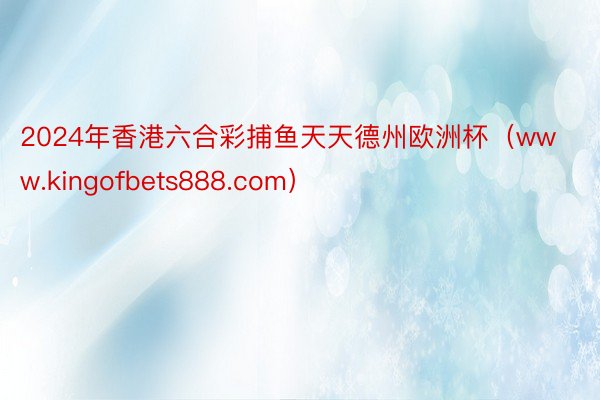 2024年香港六合彩捕鱼天天德州欧洲杯（www.kingofbets888.com）