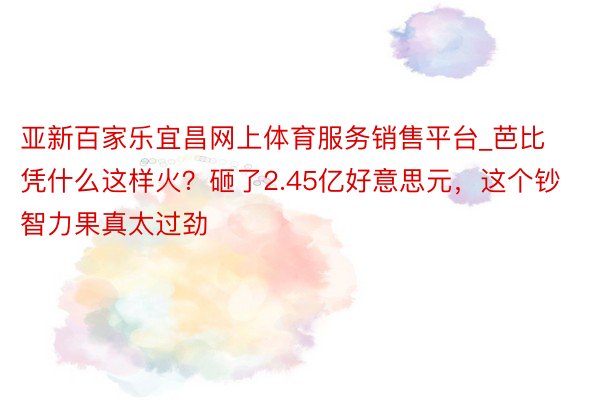 亚新百家乐宜昌网上体育服务销售平台_芭比凭什么这样火？砸了2.45亿好意思元，这个钞智力果真太过劲