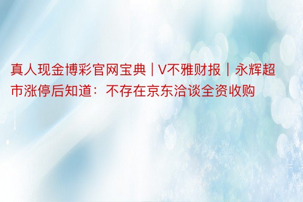 真人现金博彩官网宝典 | V不雅财报｜永辉超市涨停后知道：不存在京东洽谈全资收购