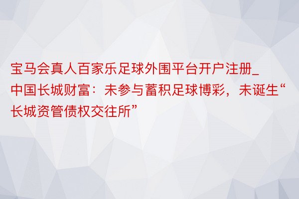 宝马会真人百家乐足球外围平台开户注册_中国长城财富：未参与蓄积足球博彩，未诞生“长城资管债权交往所”