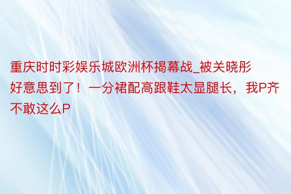 重庆时时彩娱乐城欧洲杯揭幕战_被关晓彤好意思到了！一分裙配高跟鞋太显腿长，我P齐不敢这么P