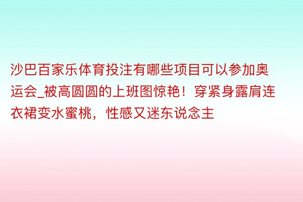 沙巴百家乐体育投注有哪些项目可以参加奥运会_被高圆圆的上班图惊艳！穿紧身露肩连衣裙变水蜜桃，性感又迷东说念主