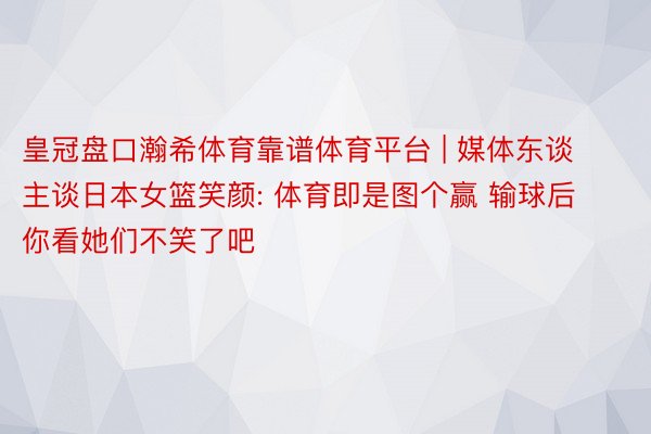 皇冠盘口瀚希体育靠谱体育平台 | 媒体东谈主谈日本女篮笑颜: 体育即是图个赢 输球后你看她们不笑了吧