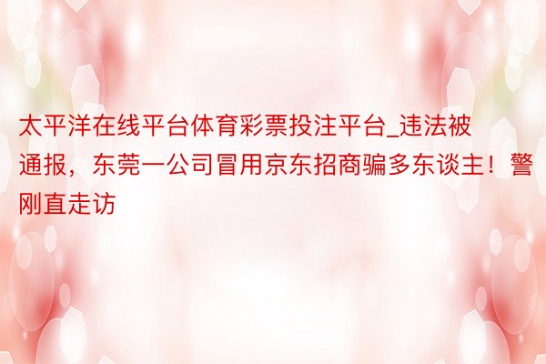 太平洋在线平台体育彩票投注平台_违法被通报，东莞一公司冒用京东招商骗多东谈主！警刚直走访