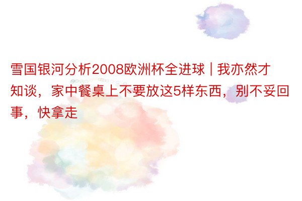 雪国银河分析2008欧洲杯全进球 | 我亦然才知谈，家中餐桌上不要放这5样东西，别不妥回事，快拿走