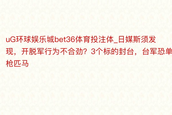 uG环球娱乐城bet36体育投注体_日媒斯须发现，开脱军行为不合劲？3个标的封台，台军恐单枪匹马