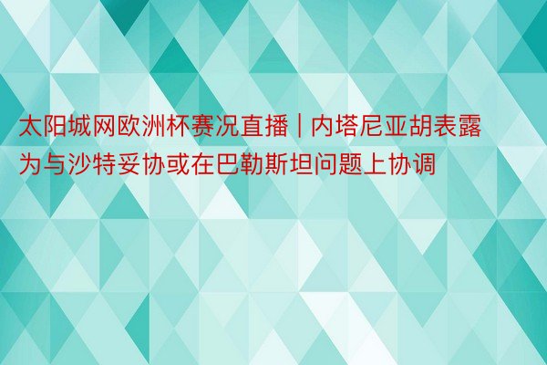 太阳城网欧洲杯赛况直播 | 内塔尼亚胡表露为与沙特妥协或在巴勒斯坦问题上协调