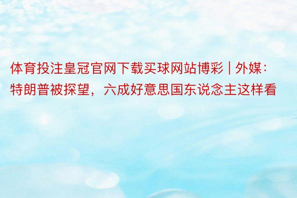 体育投注皇冠官网下载买球网站博彩 | 外媒：特朗普被探望，六成好意思国东说念主这样看