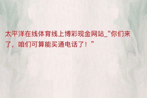 太平洋在线体育线上博彩现金网站_“你们来了，咱们可算能买通电话了！”