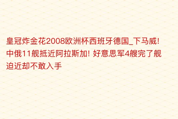 皇冠炸金花2008欧洲杯西班牙德国_下马威! 中俄11舰抵近阿拉斯加! 好意思军4艘完了舰迫近却不敢入手