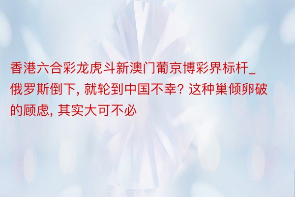 香港六合彩龙虎斗新澳门葡京博彩界标杆_俄罗斯倒下， 就轮到中国不幸? 这种巢倾卵破的顾虑， 其实大可不必