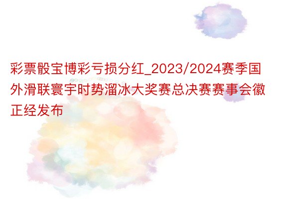 彩票骰宝博彩亏损分红_2023/2024赛季国外滑联寰宇时势溜冰大奖赛总决赛赛事会徽正经发布