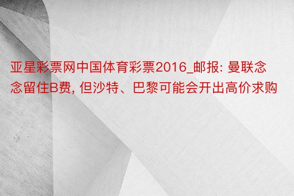 亚星彩票网中国体育彩票2016_邮报: 曼联念念留住B费, 但沙特、巴黎可能会开出高价求购