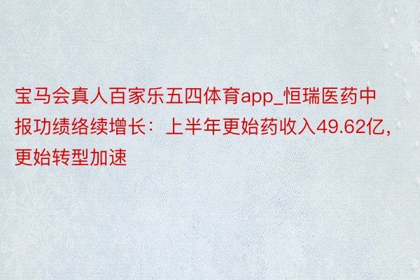 宝马会真人百家乐五四体育app_恒瑞医药中报功绩络续增长：上半年更始药收入49.62亿，更始转型加速