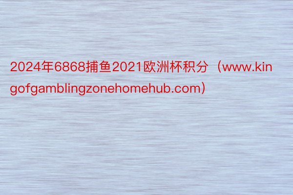 2024年6868捕鱼2021欧洲杯积分（www.kingofgamblingzonehomehub.com）