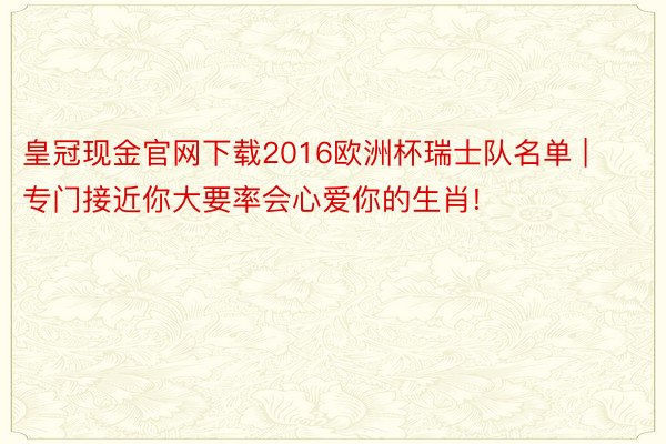 皇冠现金官网下载2016欧洲杯瑞士队名单 | 专门接近你大要率会心爱你的生肖!