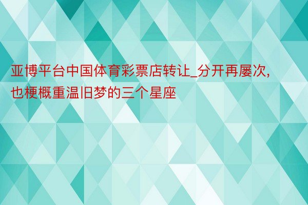 亚博平台中国体育彩票店转让_分开再屡次, 也梗概重温旧梦的三个星座