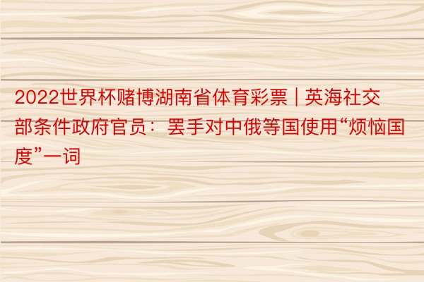 2022世界杯赌博湖南省体育彩票 | 英海社交部条件政府官员：罢手对中俄等国使用“烦恼国度”一词